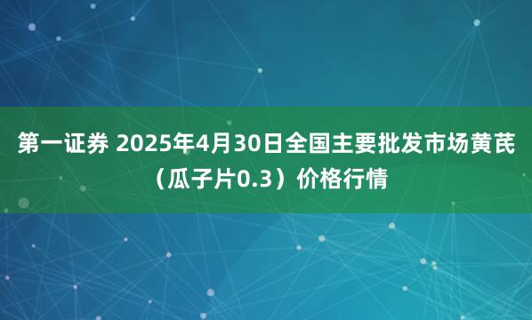 第一证券 2025年4月30日全国主要批发市场黄芪（瓜子片0.3）价格行情
