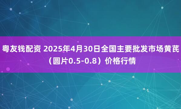 粤友钱配资 2025年4月30日全国主要批发市场黄芪（圆片0.5-0.8）价格行情