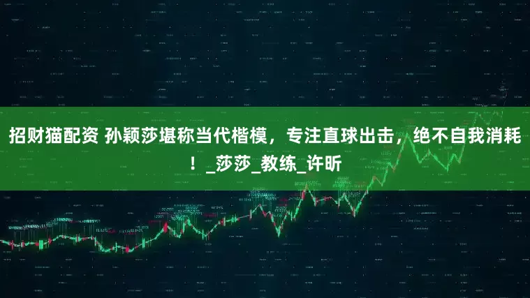 招财猫配资 孙颖莎堪称当代楷模，专注直球出击，绝不自我消耗！_莎莎_教练_许昕