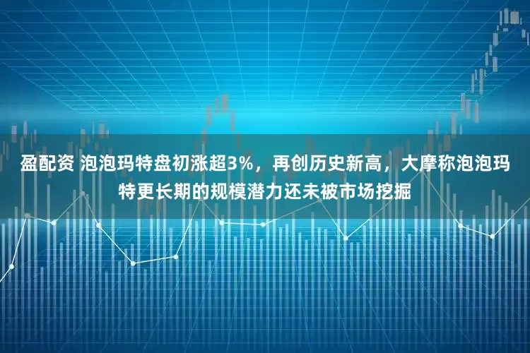 盈配资 泡泡玛特盘初涨超3%，再创历史新高，大摩称泡泡玛特更长期的规模潜力还未被市场挖掘