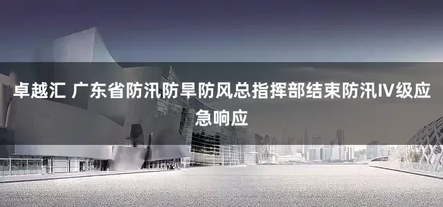 卓越汇 广东省防汛防旱防风总指挥部结束防汛Ⅳ级应急响应
