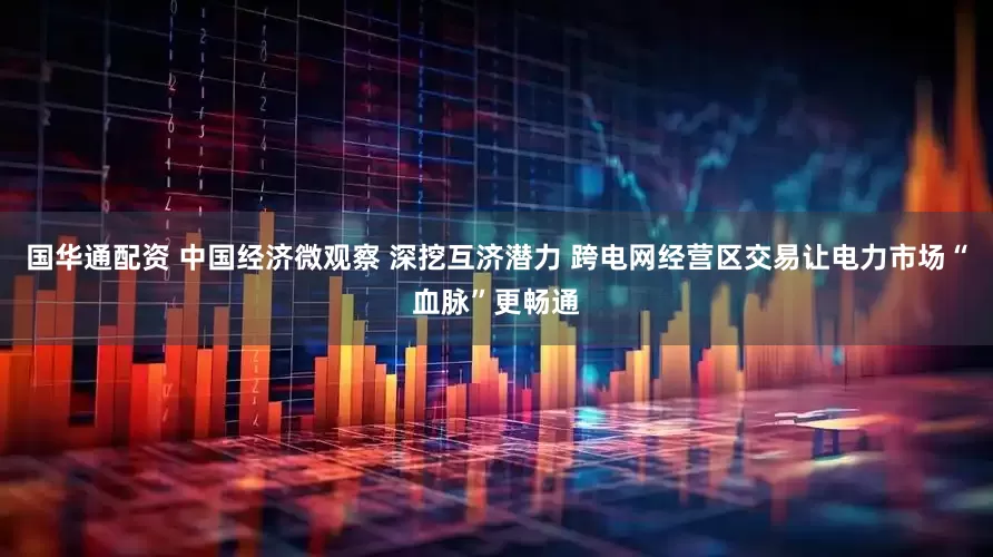 国华通配资 中国经济微观察 深挖互济潜力 跨电网经营区交易让电力市场“血脉”更畅通