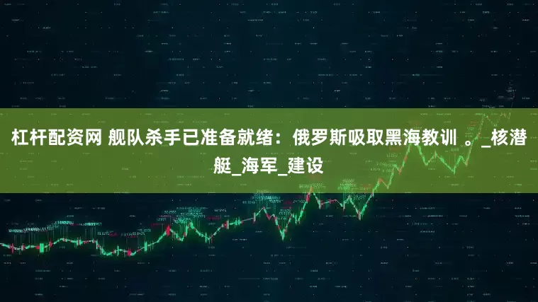 杠杆配资网 舰队杀手已准备就绪：俄罗斯吸取黑海教训 。_核潜艇_海军_建设