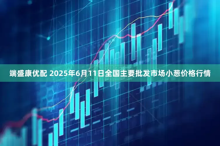 端盛康优配 2025年6月11日全国主要批发市场小葱价格行情