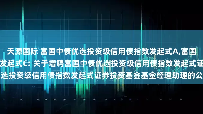 天源国际 富国中债优选投资级信用债指数发起式A,富国中债优选投资级信用债指数发起式C: 关于增聘富国中债优选投资级信用债指数发起式证券投资基金基金经理助理的公告