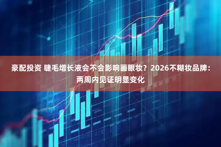 豪配投资 睫毛增长液会不会影响画眼妆？2026不糊妆品牌：两周内见证明显变化