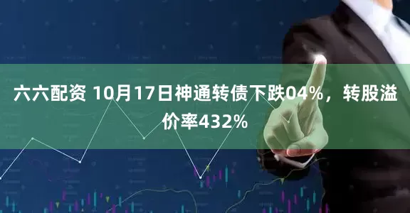 六六配资 10月17日神通转债下跌04%，转股溢价率432%