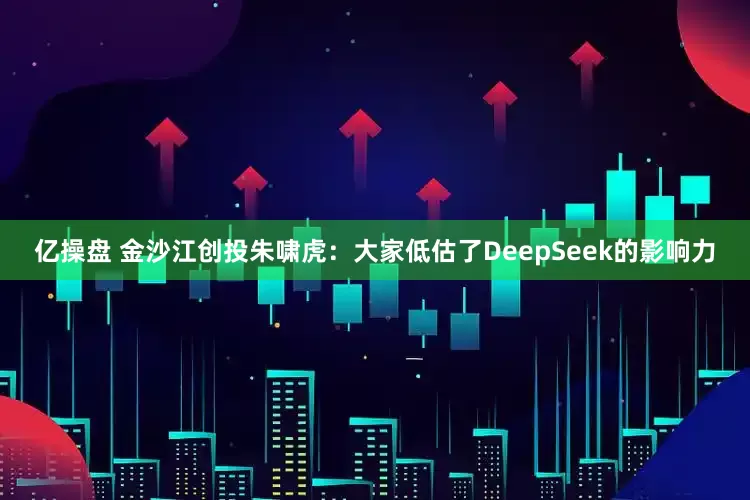 亿操盘 金沙江创投朱啸虎：大家低估了DeepSeek的影响力