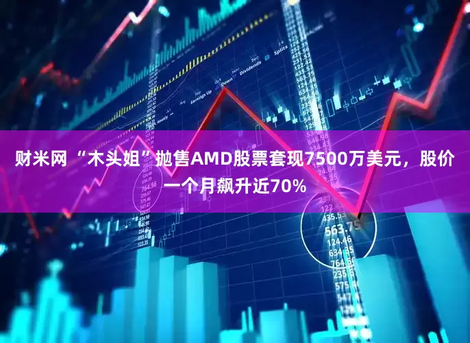 财米网 “木头姐”抛售AMD股票套现7500万美元，股价一个月飙升近70%
