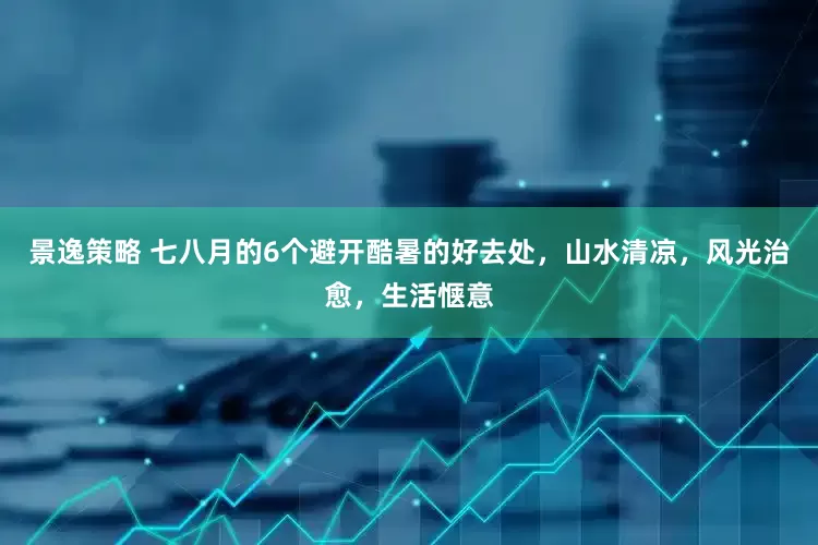 景逸策略 七八月的6个避开酷暑的好去处，山水清凉，风光治愈，生活惬意